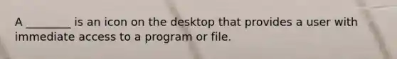 A ________ is an icon on the desktop that provides a user with immediate access to a program or file.