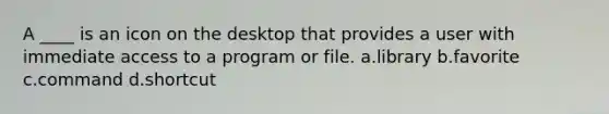 A ____ is an icon on the desktop that provides a user with immediate access to a program or file. a.library b.favorite c.command d.shortcut