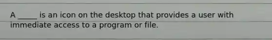 A _____ is an icon on the desktop that provides a user with immediate access to a program or file.