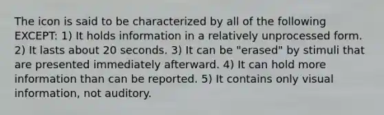 The icon is said to be characterized by all of the following EXCEPT: 1) It holds information in a relatively unprocessed form. 2) It lasts about 20 seconds. 3) It can be "erased" by stimuli that are presented immediately afterward. 4) It can hold more information than can be reported. 5) It contains only visual information, not auditory.