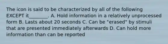 The icon is said to be characterized by all of the following EXCEPT it________. A. Hold information in a relatively unprocessed form B. Lasts about 20 seconds C. Can be "erased" by stimuli that are presented immediately afterwards D. Can hold more information than can be reported