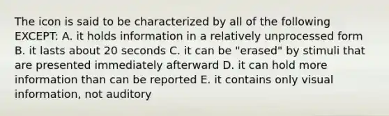 The icon is said to be characterized by all of the following EXCEPT: A. it holds information in a relatively unprocessed form B. it lasts about 20 seconds C. it can be "erased" by stimuli that are presented immediately afterward D. it can hold more information than can be reported E. it contains only visual information, not auditory