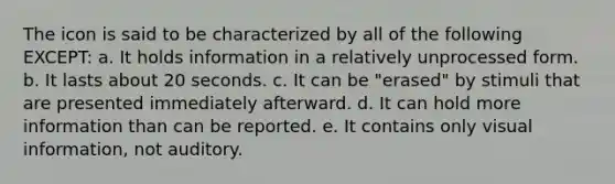 The icon is said to be characterized by all of the following EXCEPT: a. It holds information in a relatively unprocessed form. b. It lasts about 20 seconds. c. It can be "erased" by stimuli that are presented immediately afterward. d. It can hold more information than can be reported. e. It contains only visual information, not auditory.