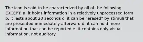 The icon is said to be characterized by all of the following EXCEPT: a. it holds information in a relatively unprocessed form b. it lasts about 20 seconds c. it can be "erased" by stimuli that are presented immediately afterward d. it can hold more information that can be reported e. it contains only visual information, not auditory