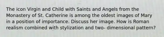 The icon Virgin and Child with Saints and Angels from the Monastery of St. Catherine is among the oldest images of Mary in a position of importance. Discuss her image. How is Roman realism combined with stylization and two- dimensional pattern?