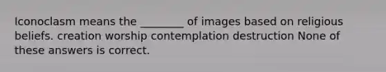 Iconoclasm means the ________ of images based on religious beliefs. creation worship contemplation destruction None of these answers is correct.