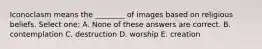 Iconoclasm means the ________ of images based on religious beliefs. Select one: A. None of these answers are correct. B. contemplation C. destruction D. worship E. creation