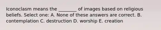 Iconoclasm means the ________ of images based on religious beliefs. Select one: A. None of these answers are correct. B. contemplation C. destruction D. worship E. creation