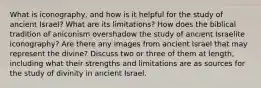 What is iconography, and how is it helpful for the study of ancient Israel? What are its limitations? How does the biblical tradition of aniconism overshadow the study of ancient Israelite iconography? Are there any images from ancient Israel that may represent the divine? Discuss two or three of them at length, including what their strengths and limitations are as sources for the study of divinity in ancient Israel.