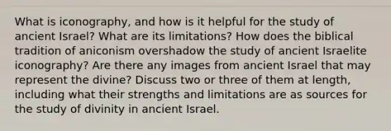 What is iconography, and how is it helpful for the study of ancient Israel? What are its limitations? How does the biblical tradition of aniconism overshadow the study of ancient Israelite iconography? Are there any images from ancient Israel that may represent the divine? Discuss two or three of them at length, including what their strengths and limitations are as sources for the study of divinity in ancient Israel.