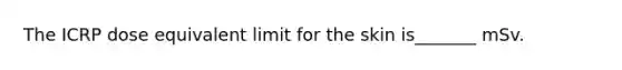 The ICRP dose equivalent limit for the skin is_______ mSv.