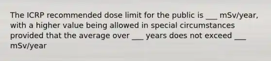 The ICRP recommended dose limit for the public is ___ mSv/year, with a higher value being allowed in special circumstances provided that the average over ___ years does not exceed ___ mSv/year