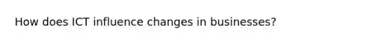 How does ICT influence changes in businesses?