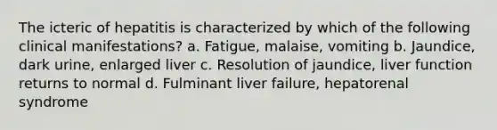 The icteric of hepatitis is characterized by which of the following clinical manifestations? a. Fatigue, malaise, vomiting b. Jaundice, dark urine, enlarged liver c. Resolution of jaundice, liver function returns to normal d. Fulminant liver failure, hepatorenal syndrome