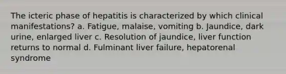 The icteric phase of hepatitis is characterized by which clinical manifestations? a. Fatigue, malaise, vomiting b. Jaundice, dark urine, enlarged liver c. Resolution of jaundice, liver function returns to normal d. Fulminant liver failure, hepatorenal syndrome