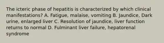 The icteric phase of hepatitis is characterized by which clinical manifestations? A. Fatigue, malaise, vomiting B. Jaundice, Dark urine, enlarged liver C. Resolution of jaundice, liver function returns to normal D. Fulminant liver failure, hepatorenal syndrome