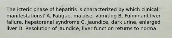 The icteric phase of hepatitis is characterized by which clinical manifestations? A. Fatigue, malaise, vomiting B. Fulminant liver failure, hepatorenal syndrome C. Jaundice, dark urine, enlarged liver D. Resolution of jaundice, liver function returns to norma