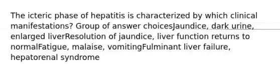 The icteric phase of hepatitis is characterized by which clinical manifestations? Group of answer choicesJaundice, dark urine, enlarged liverResolution of jaundice, liver function returns to normalFatigue, malaise, vomitingFulminant liver failure, hepatorenal syndrome