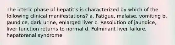 The icteric phase of hepatitis is characterized by which of the following clinical manifestations? a. Fatigue, malaise, vomiting b. Jaundice, dark urine, enlarged liver c. Resolution of jaundice, liver function returns to normal d. Fulminant liver failure, hepatorenal syndrome