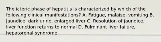 The icteric phase of hepatitis is characterized by which of the following clinical manifestations? A. Fatigue, malaise, vomiting B. Jaundice, dark urine, enlarged liver C. Resolution of jaundice, liver function returns to normal D. Fulminant liver failure, hepatorenal syndrome