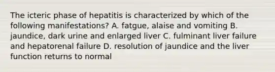 The icteric phase of hepatitis is characterized by which of the following manifestations? A. fatgue, alaise and vomiting B. jaundice, dark urine and enlarged liver C. fulminant liver failure and hepatorenal failure D. resolution of jaundice and the liver function returns to normal