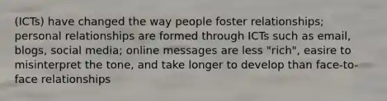 (ICTs) have changed the way people foster relationships; personal relationships are formed through ICTs such as email, blogs, social media; online messages are less "rich", easire to misinterpret the tone, and take longer to develop than face-to-face relationships