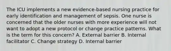 The ICU implements a new evidence-based nursing practice for early identification and management of sepsis. One nurse is concerned that the older nurses with more experience will not want to adopt a new protocol or change practice patterns. What is the term for this concern? A. External barrier B. Internal facilitator C. Change strategy D. Internal barrier