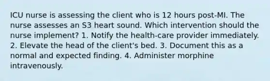 ICU nurse is assessing the client who is 12 hours post-MI. The nurse assesses an S3 heart sound. Which intervention should the nurse implement? 1. Notify the health-care provider immediately. 2. Elevate the head of the client's bed. 3. Document this as a normal and expected finding. 4. Administer morphine intravenously.