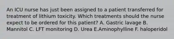 An ICU nurse has just been assigned to a patient transferred for treatment of lithium toxicity. Which treatments should the nurse expect to be ordered for this patient? A. Gastric lavage B. Mannitol C. LFT monitoring D. Urea E.Aminophylline F. haloperidol