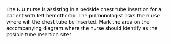 The ICU nurse is assisting in a bedside chest tube insertion for a patient with left hemothorax. The pulmonologist asks the nurse where will the chest tube be inserted. Mark the area on the accompanying diagram where the nurse should identify as the posible tube insertion site?