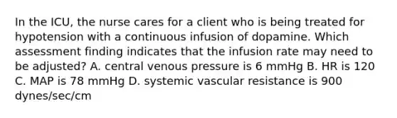 In the ICU, the nurse cares for a client who is being treated for hypotension with a continuous infusion of dopamine. Which assessment finding indicates that the infusion rate may need to be adjusted? A. central venous pressure is 6 mmHg B. HR is 120 C. MAP is 78 mmHg D. systemic vascular resistance is 900 dynes/sec/cm