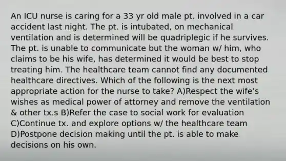 An ICU nurse is caring for a 33 yr old male pt. involved in a car accident last night. The pt. is intubated, on mechanical ventilation and is determined will be quadriplegic if he survives. The pt. is unable to communicate but the woman w/ him, who claims to be his wife, has determined it would be best to stop treating him. The healthcare team cannot find any documented healthcare directives. Which of the following is the next most appropriate action for the nurse to take? A)Respect the wife's wishes as medical power of attorney and remove the ventilation & other tx.s B)Refer the case to social work for evaluation C)Continue tx. and explore options w/ the healthcare team D)Postpone decision making until the pt. is able to make decisions on his own.