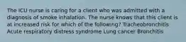 The ICU nurse is caring for a client who was admitted with a diagnosis of smoke inhalation. The nurse knows that this client is at increased risk for which of the following? Tracheobronchitis Acute respiratory distress syndrome Lung cancer Bronchitis