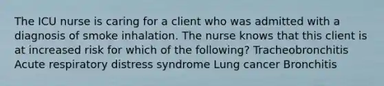 The ICU nurse is caring for a client who was admitted with a diagnosis of smoke inhalation. The nurse knows that this client is at increased risk for which of the following? Tracheobronchitis Acute respiratory distress syndrome Lung cancer Bronchitis