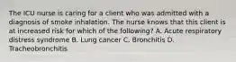 The ICU nurse is caring for a client who was admitted with a diagnosis of smoke inhalation. The nurse knows that this client is at increased risk for which of the following? A. Acute respiratory distress syndrome B. Lung cancer C. Bronchitis D. Tracheobronchitis