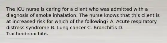 The ICU nurse is caring for a client who was admitted with a diagnosis of smoke inhalation. The nurse knows that this client is at increased risk for which of the following? A. Acute respiratory distress syndrome B. Lung cancer C. Bronchitis D. Tracheobronchitis