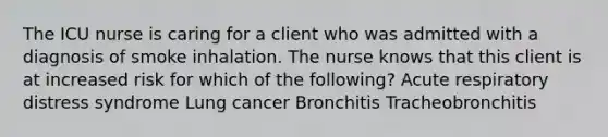 The ICU nurse is caring for a client who was admitted with a diagnosis of smoke inhalation. The nurse knows that this client is at increased risk for which of the following? Acute respiratory distress syndrome Lung cancer Bronchitis Tracheobronchitis