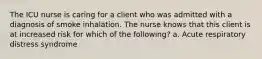 The ICU nurse is caring for a client who was admitted with a diagnosis of smoke inhalation. The nurse knows that this client is at increased risk for which of the following? a. Acute respiratory distress syndrome