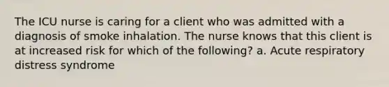 The ICU nurse is caring for a client who was admitted with a diagnosis of smoke inhalation. The nurse knows that this client is at increased risk for which of the following? a. Acute respiratory distress syndrome