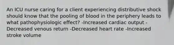 An ICU nurse caring for a client experiencing distributive shock should know that the pooling of blood in the periphery leads to what pathophysiologic effect? -Increased cardiac output -Decreased venous return -Decreased heart rate -Increased stroke volume