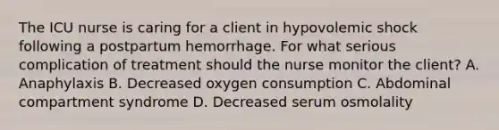 The ICU nurse is caring for a client in hypovolemic shock following a postpartum hemorrhage. For what serious complication of treatment should the nurse monitor the client? A. Anaphylaxis B. Decreased oxygen consumption C. Abdominal compartment syndrome D. Decreased serum osmolality