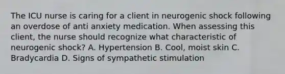 The ICU nurse is caring for a client in neurogenic shock following an overdose of anti anxiety medication. When assessing this client, the nurse should recognize what characteristic of neurogenic shock? A. Hypertension B. Cool, moist skin C. Bradycardia D. Signs of sympathetic stimulation