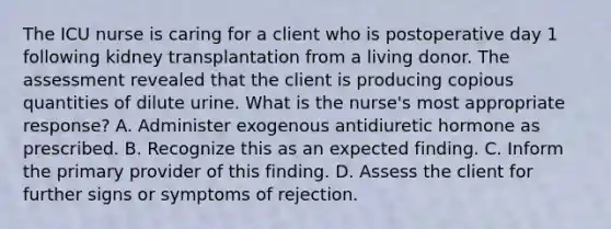 The ICU nurse is caring for a client who is postoperative day 1 following kidney transplantation from a living donor. The assessment revealed that the client is producing copious quantities of dilute urine. What is the nurse's most appropriate response? A. Administer exogenous antidiuretic hormone as prescribed. B. Recognize this as an expected finding. C. Inform the primary provider of this finding. D. Assess the client for further signs or symptoms of rejection.