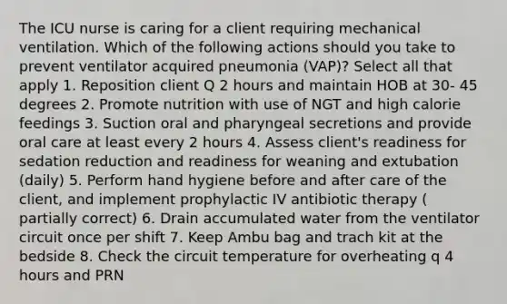 The ICU nurse is caring for a client requiring mechanical ventilation. Which of the following actions should you take to prevent ventilator acquired pneumonia (VAP)? Select all that apply 1. Reposition client Q 2 hours and maintain HOB at 30- 45 degrees 2. Promote nutrition with use of NGT and high calorie feedings 3. Suction oral and pharyngeal secretions and provide oral care at least every 2 hours 4. Assess client's readiness for sedation reduction and readiness for weaning and extubation (daily) 5. Perform hand hygiene before and after care of the client, and implement prophylactic IV antibiotic therapy ( partially correct) 6. Drain accumulated water from the ventilator circuit once per shift 7. Keep Ambu bag and trach kit at the bedside 8. Check the circuit temperature for overheating q 4 hours and PRN