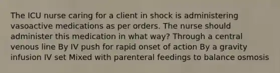 The ICU nurse caring for a client in shock is administering vasoactive medications as per orders. The nurse should administer this medication in what way? Through a central venous line By IV push for rapid onset of action By a gravity infusion IV set Mixed with parenteral feedings to balance osmosis