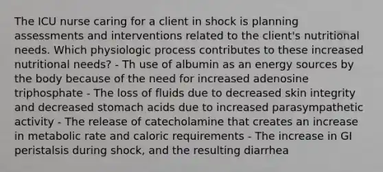 The ICU nurse caring for a client in shock is planning assessments and interventions related to the client's nutritional needs. Which physiologic process contributes to these increased nutritional needs? - Th use of albumin as an energy sources by the body because of the need for increased adenosine triphosphate - The loss of fluids due to decreased skin integrity and decreased stomach acids due to increased parasympathetic activity - The release of catecholamine that creates an increase in metabolic rate and caloric requirements - The increase in GI peristalsis during shock, and the resulting diarrhea