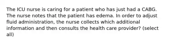 The ICU nurse is caring for a patient who has just had a CABG. The nurse notes that the patient has edema. In order to adjust fluid administration, the nurse collects which additional information and then consults the health care provider? (select all)