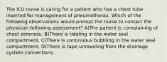 The ICU nurse is caring for a patient who has a chest tube inserted for management of pneumothorax. Which of the following observations would prompt the nurse to contact the physician following assessment? A)The patient is complaining of chest soreness, B)There is tidaling in the water seal compartment, C)There is continuous bubbling in the water seal compartment, D)There is tape unraveling from the drainage system connections.