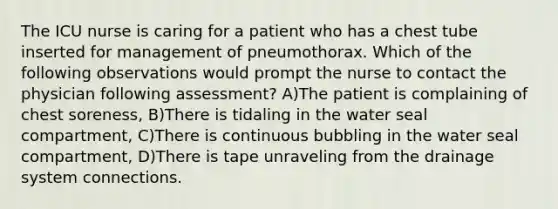 The ICU nurse is caring for a patient who has a chest tube inserted for management of pneumothorax. Which of the following observations would prompt the nurse to contact the physician following assessment? A)The patient is complaining of chest soreness, B)There is tidaling in the water seal compartment, C)There is continuous bubbling in the water seal compartment, D)There is tape unraveling from the drainage system connections.