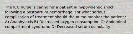 The ICU nurse is caring for a patient in hypovolemic shock following a postpartum hemorrhage. For what serious complication of treatment should the nurse monitor the patient? A) Anaphylaxis B) Decreased oxygen consumption C) Abdominal compartment syndrome D) Decreased serum osmolality